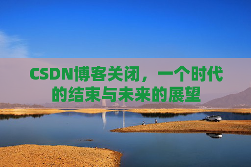 CSDN博客关闭，一个时代的结束与未来的展望